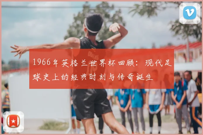 1966年英格兰世界杯回顾：现代足球史上的经典时刻与传奇诞生