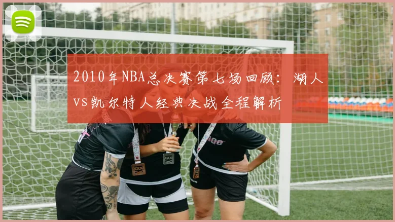 2010年NBA总决赛第七场回顾：湖人vs凯尔特人经典决战全程解析