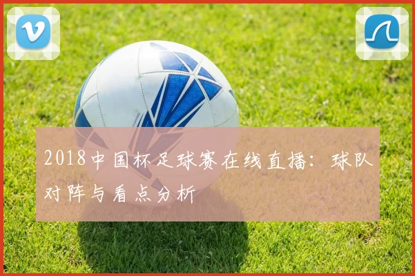 2018中国杯足球赛在线直播：球队对阵与看点分析