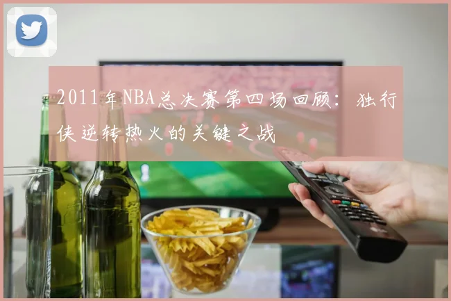 2011年NBA总决赛第四场回顾：独行侠逆转热火的关键之战