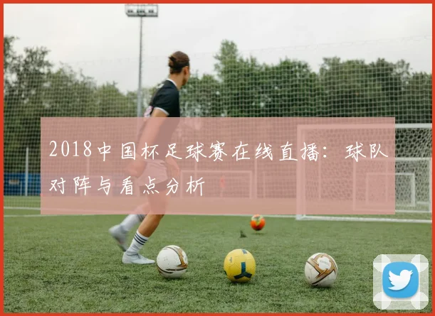 2018中国杯足球赛在线直播：球队对阵与看点分析