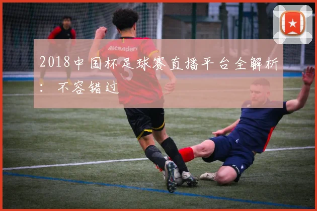 2018中国杯足球赛直播平台全解析：不容错过