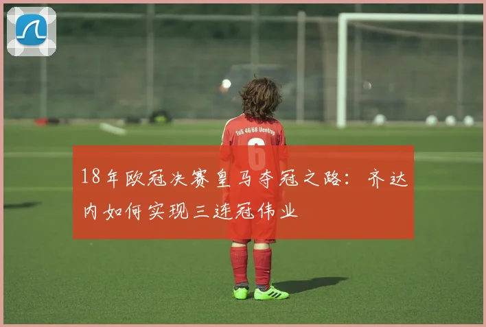 18年欧冠决赛皇马夺冠之路：齐达内如何实现三连冠伟业