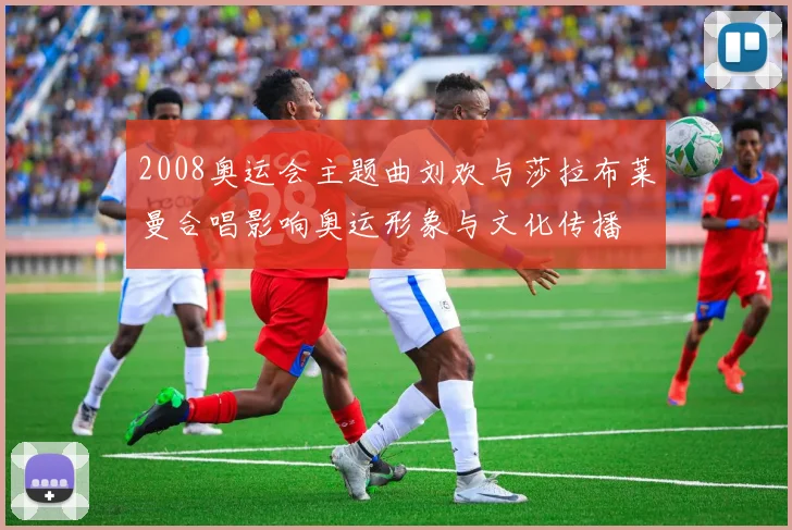 2008奥运会主题曲刘欢与莎拉布莱曼合唱影响奥运形象与文化传播